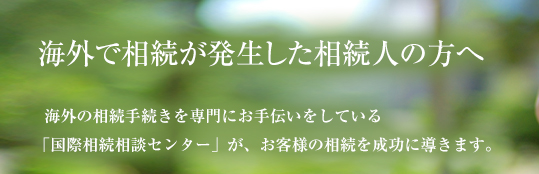 海外で相続が発生した相続人の方へ　海外の相続手続きを専門にお手伝いをしている「国際相続相談センター」が、お客様の相続を成功に導きます。